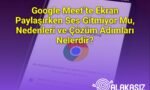 Google Meet’te Ekran Paylaşırken Ses Gitmiyor Mu, Nedenleri ve Çözüm Adımları Nelerdir?